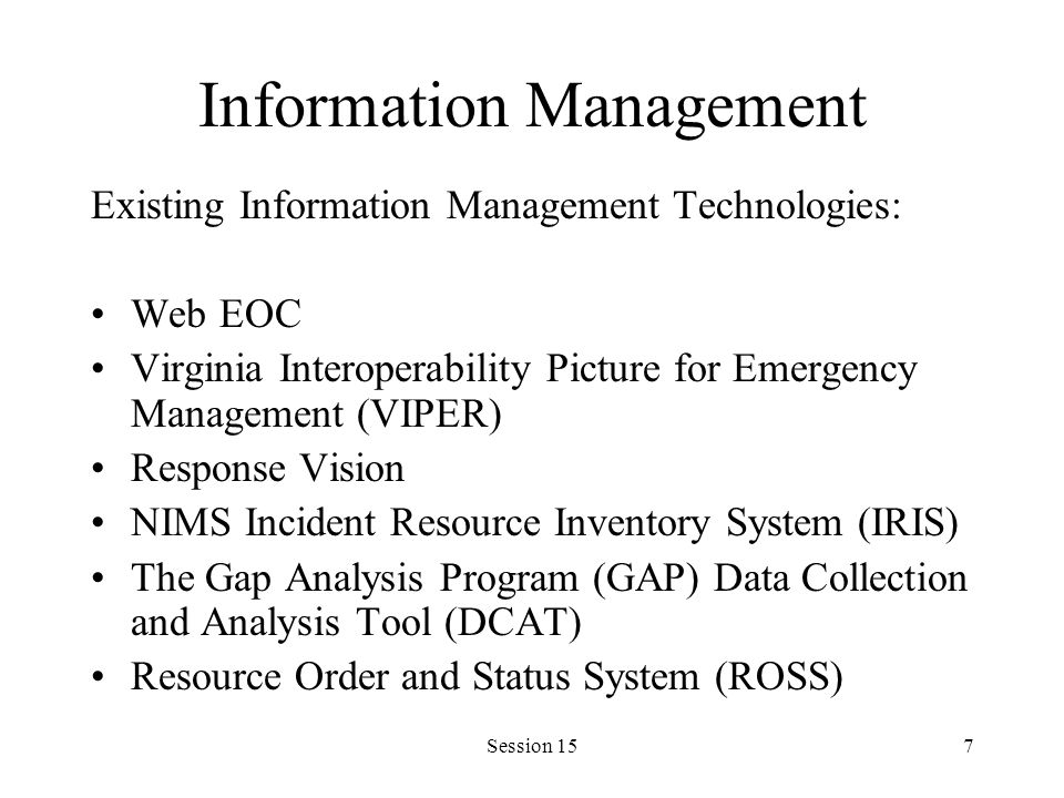 Session 157 Information Management Existing Information Management Technologies: Web EOC Virginia Interoperability Picture for Emergency Management (VIPER) Response Vision NIMS Incident Resource Inventory System (IRIS) The Gap Analysis Program (GAP) Data Collection and Analysis Tool (DCAT) Resource Order and Status System (ROSS)