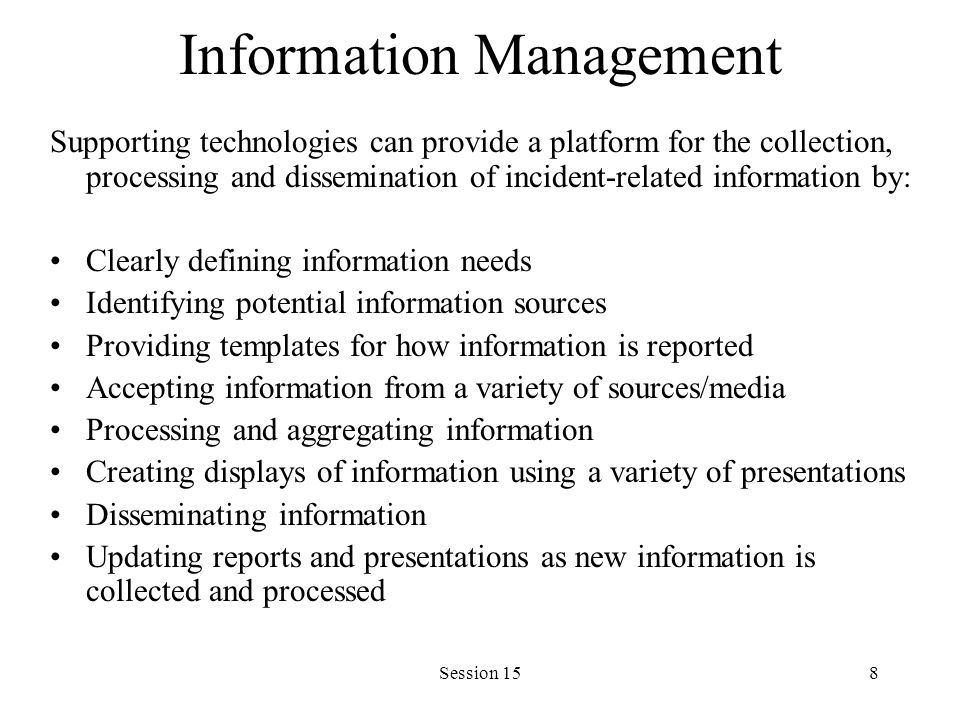 Session 158 Information Management Supporting technologies can provide a platform for the collection, processing and dissemination of incident-related information by: Clearly defining information needs Identifying potential information sources Providing templates for how information is reported Accepting information from a variety of sources/media Processing and aggregating information Creating displays of information using a variety of presentations Disseminating information Updating reports and presentations as new information is collected and processed