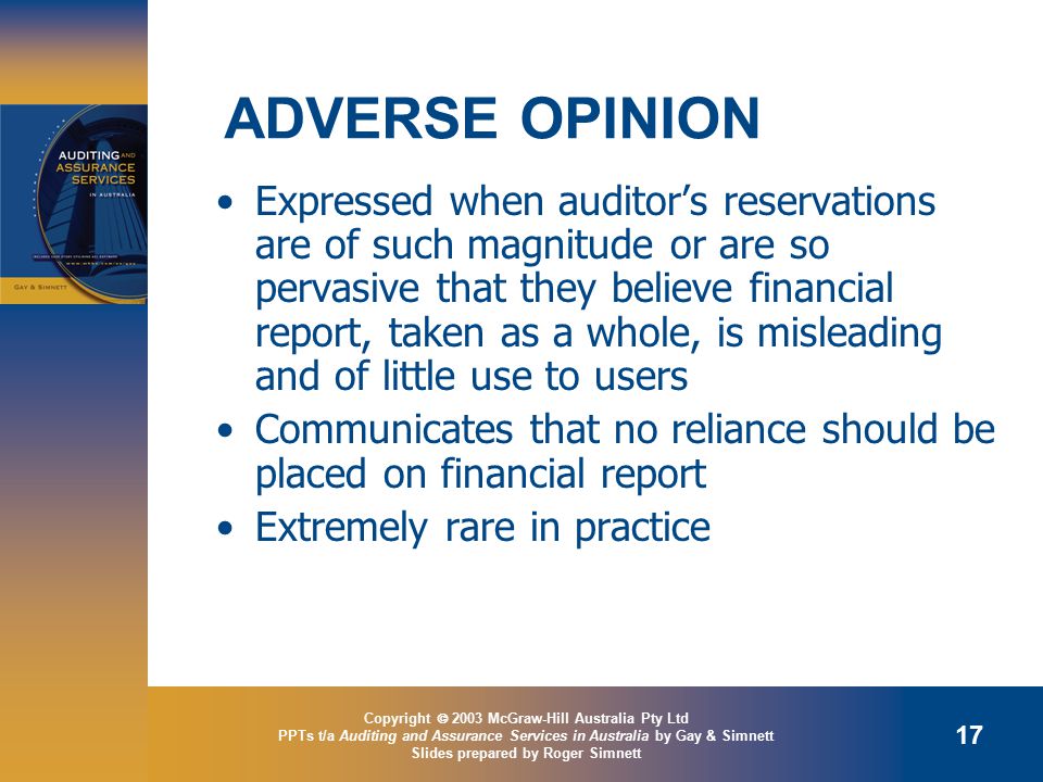 Copyright  2003 McGraw-Hill Australia Pty Ltd PPTs t/a Auditing and Assurance Services in Australia by Gay & Simnett Slides prepared by Roger Simnett 17 ADVERSE OPINION Expressed when auditor’s reservations are of such magnitude or are so pervasive that they believe financial report, taken as a whole, is misleading and of little use to users Communicates that no reliance should be placed on financial report Extremely rare in practice