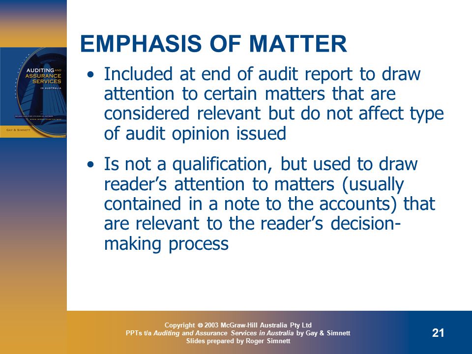 Copyright  2003 McGraw-Hill Australia Pty Ltd PPTs t/a Auditing and Assurance Services in Australia by Gay & Simnett Slides prepared by Roger Simnett 21 EMPHASIS OF MATTER Included at end of audit report to draw attention to certain matters that are considered relevant but do not affect type of audit opinion issued Is not a qualification, but used to draw reader’s attention to matters (usually contained in a note to the accounts) that are relevant to the reader’s decision- making process