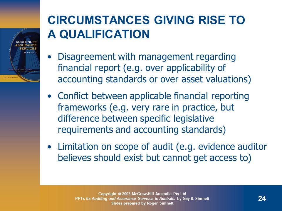 Copyright  2003 McGraw-Hill Australia Pty Ltd PPTs t/a Auditing and Assurance Services in Australia by Gay & Simnett Slides prepared by Roger Simnett 24 CIRCUMSTANCES GIVING RISE TO A QUALIFICATION Disagreement with management regarding financial report (e.g.