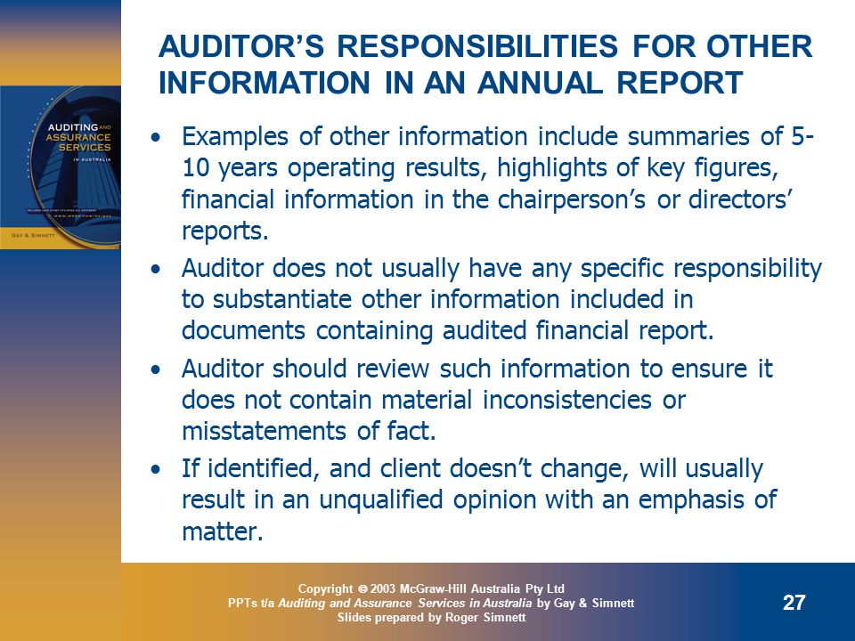 Copyright  2003 McGraw-Hill Australia Pty Ltd PPTs t/a Auditing and Assurance Services in Australia by Gay & Simnett Slides prepared by Roger Simnett 27 AUDITOR’S RESPONSIBILITIES FOR OTHER INFORMATION IN AN ANNUAL REPORT Examples of other information include summaries of years operating results, highlights of key figures, financial information in the chairperson’s or directors’ reports.