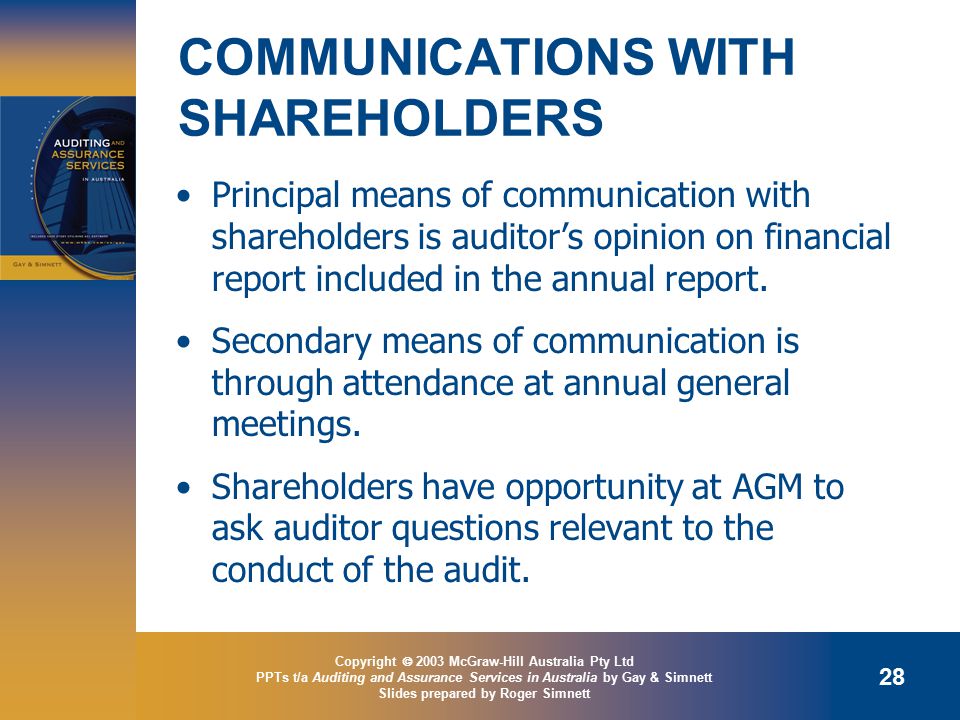 Copyright  2003 McGraw-Hill Australia Pty Ltd PPTs t/a Auditing and Assurance Services in Australia by Gay & Simnett Slides prepared by Roger Simnett 28 COMMUNICATIONS WITH SHAREHOLDERS Principal means of communication with shareholders is auditor’s opinion on financial report included in the annual report.
