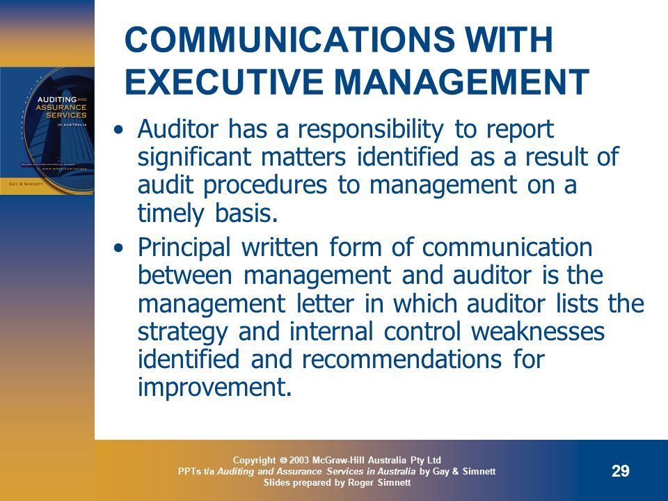 Copyright  2003 McGraw-Hill Australia Pty Ltd PPTs t/a Auditing and Assurance Services in Australia by Gay & Simnett Slides prepared by Roger Simnett 29 COMMUNICATIONS WITH EXECUTIVE MANAGEMENT Auditor has a responsibility to report significant matters identified as a result of audit procedures to management on a timely basis.