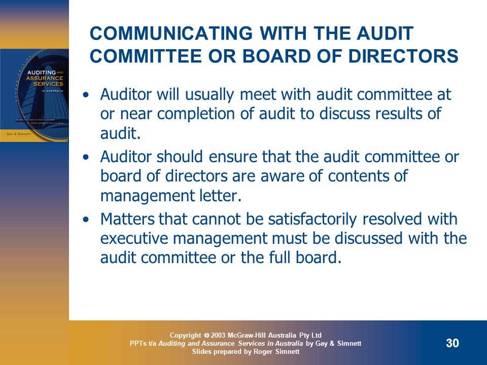 Copyright  2003 McGraw-Hill Australia Pty Ltd PPTs t/a Auditing and Assurance Services in Australia by Gay & Simnett Slides prepared by Roger Simnett 30 COMMUNICATING WITH THE AUDIT COMMITTEE OR BOARD OF DIRECTORS Auditor will usually meet with audit committee at or near completion of audit to discuss results of audit.