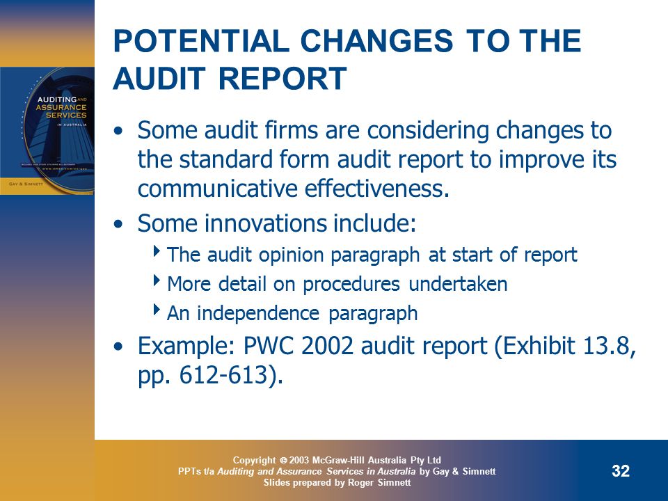 Copyright  2003 McGraw-Hill Australia Pty Ltd PPTs t/a Auditing and Assurance Services in Australia by Gay & Simnett Slides prepared by Roger Simnett 32 POTENTIAL CHANGES TO THE AUDIT REPORT Some audit firms are considering changes to the standard form audit report to improve its communicative effectiveness.