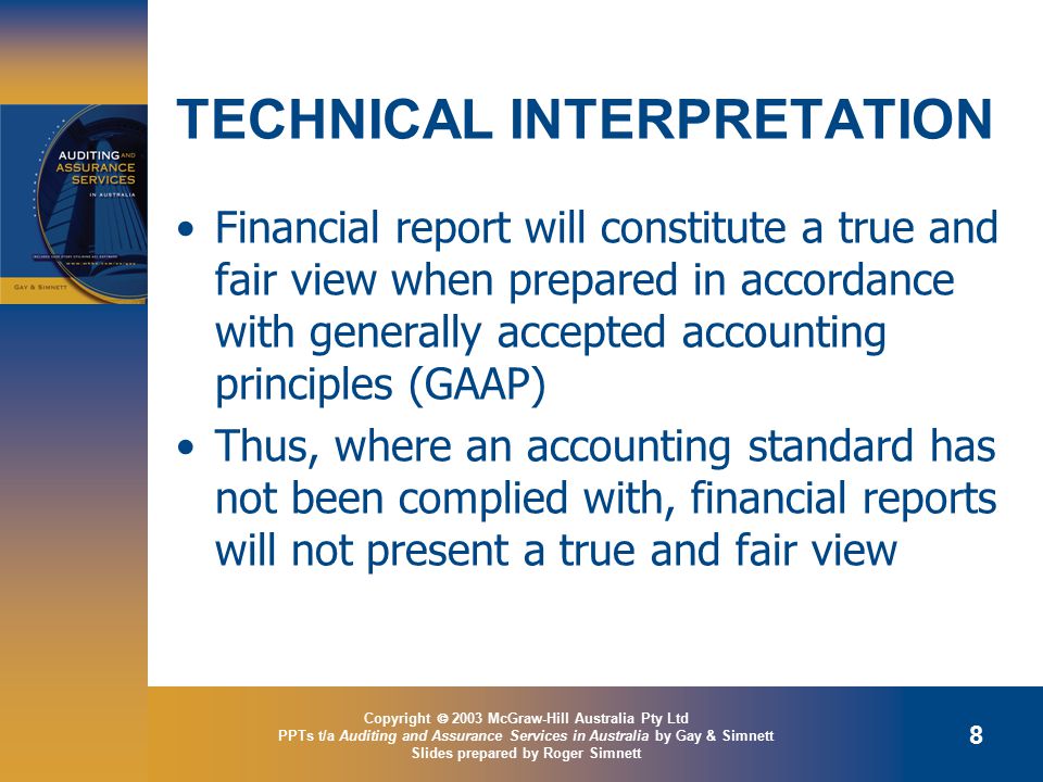Copyright  2003 McGraw-Hill Australia Pty Ltd PPTs t/a Auditing and Assurance Services in Australia by Gay & Simnett Slides prepared by Roger Simnett 8 TECHNICAL INTERPRETATION Financial report will constitute a true and fair view when prepared in accordance with generally accepted accounting principles (GAAP) Thus, where an accounting standard has not been complied with, financial reports will not present a true and fair view