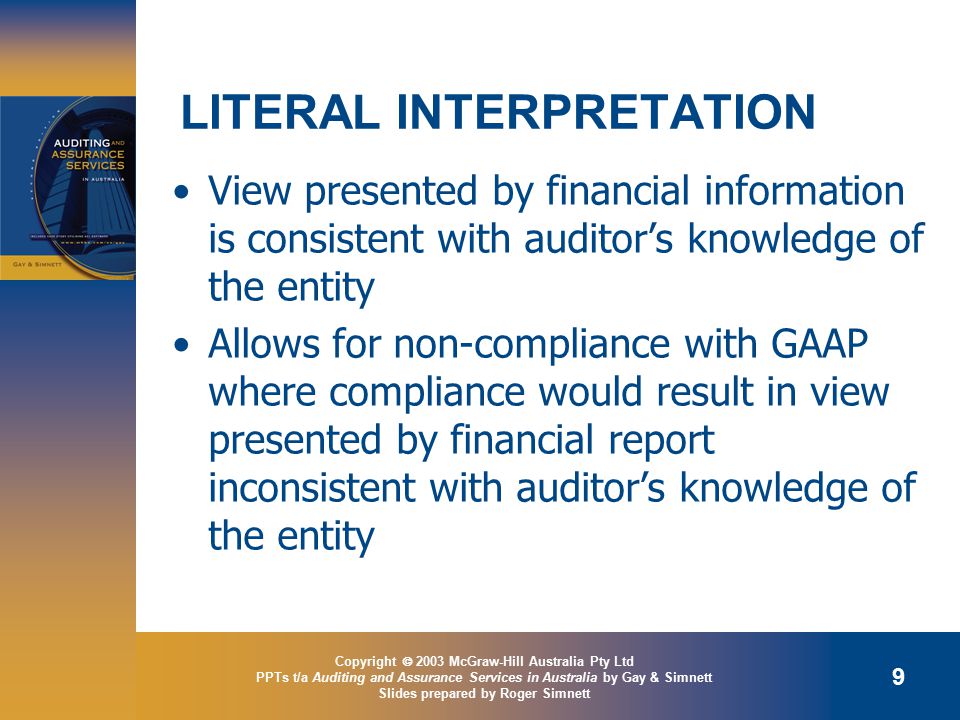 Copyright  2003 McGraw-Hill Australia Pty Ltd PPTs t/a Auditing and Assurance Services in Australia by Gay & Simnett Slides prepared by Roger Simnett 9 LITERAL INTERPRETATION View presented by financial information is consistent with auditor’s knowledge of the entity Allows for non-compliance with GAAP where compliance would result in view presented by financial report inconsistent with auditor’s knowledge of the entity