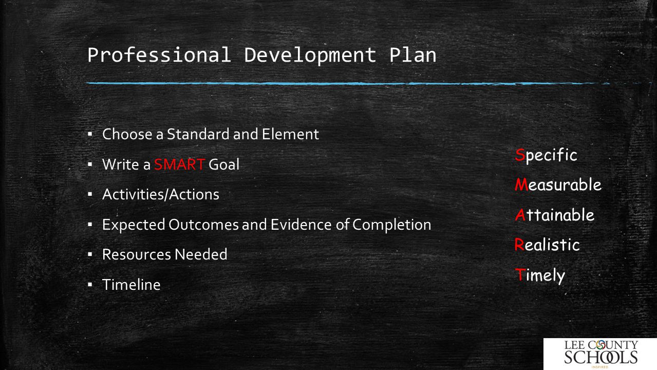 Professional Development Plan ▪ Choose a Standard and Element ▪ Write a SMART Goal ▪ Activities/Actions ▪ Expected Outcomes and Evidence of Completion ▪ Resources Needed ▪ Timeline Specific Measurable Attainable Realistic Timely