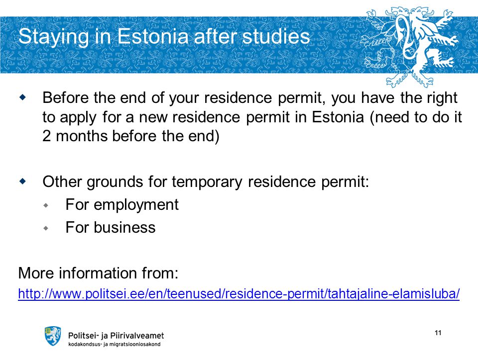 Staying in Estonia after studies  Before the end of your residence permit, you have the right to apply for a new residence permit in Estonia (need to do it 2 months before the end)  Other grounds for temporary residence permit:  For employment  For business More information from:   11