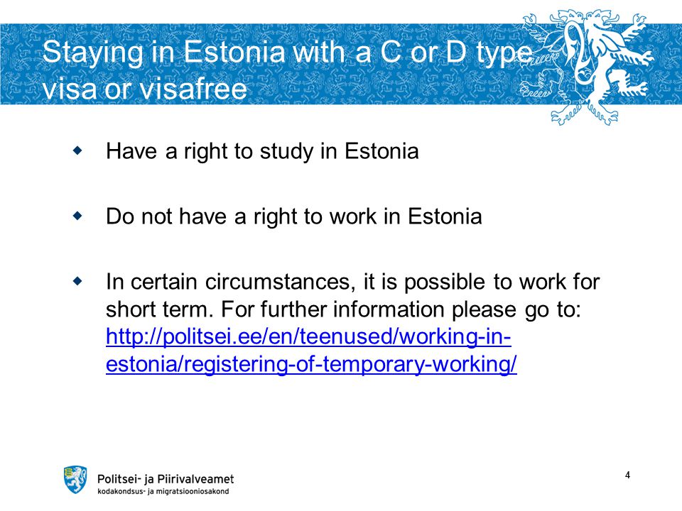 Staying in Estonia with a C or D type visa or visafree  Have a right to study in Estonia  Do not have a right to work in Estonia  In certain circumstances, it is possible to work for short term.