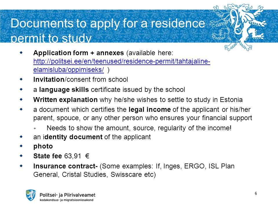 Documents to apply for a residence permit to study  Application form + annexes (available here:   elamisluba/oppimiseks/ )   elamisluba/oppimiseks/  Invitation/consent from school  a language skills certificate issued by the school  Written explanation why he/she wishes to settle to study in Estonia  a document which certifies the legal income of the applicant or his/her parent, spouce, or any other person who ensures your financial support  Needs to show the amount, source, regularity of the income.