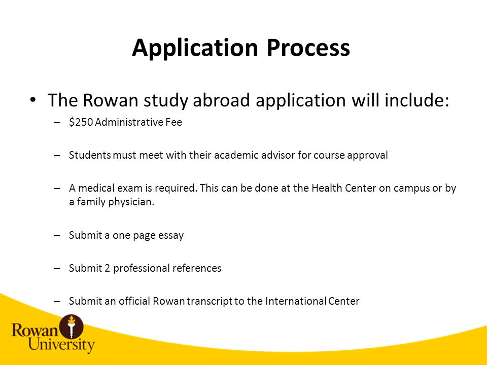 Application Process The Rowan study abroad application will include: – $250 Administrative Fee – Students must meet with their academic advisor for course approval – A medical exam is required.