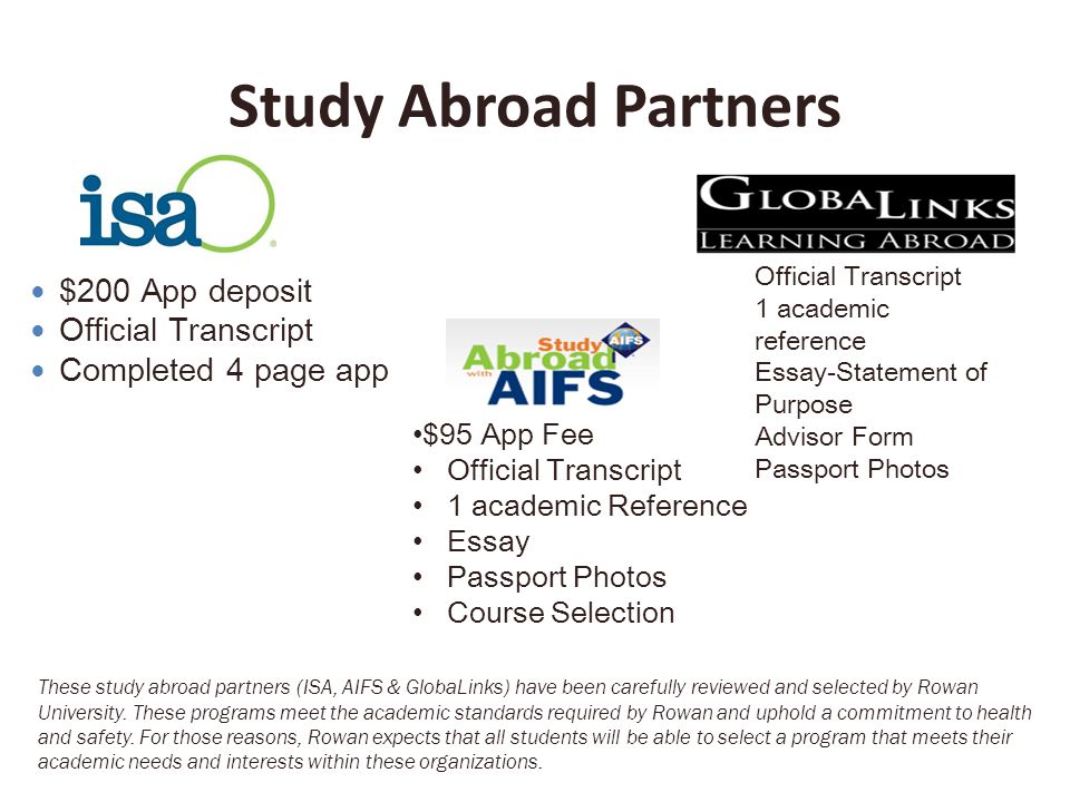 Study Abroad Partners $200 App deposit Official Transcript Completed 4 page app $95 App Fee Official Transcript 1 academic Reference Essay Passport Photos Course Selection Official Transcript 1 academic reference Essay-Statement of Purpose Advisor Form Passport Photos These study abroad partners (ISA, AIFS & GlobaLinks) have been carefully reviewed and selected by Rowan University.