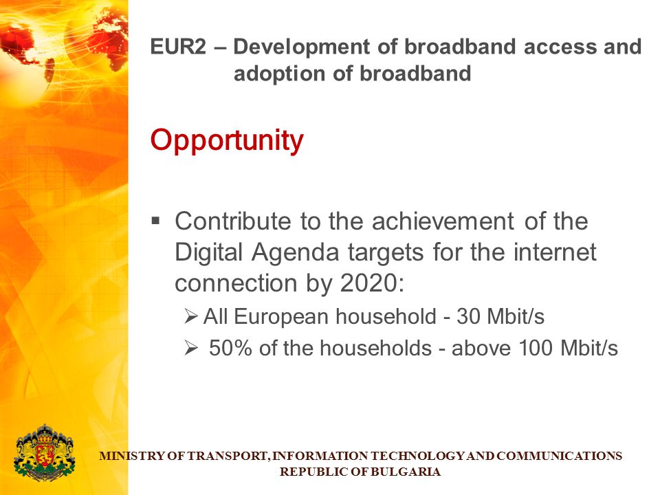 Opportunity  Contribute to the achievement of the Digital Agenda targets for the internet connection by 2020:  All European household - 30 Mbit/s  50% of the households - above 100 Mbit/s MINISTRY OF TRANSPORT, INFORMATION TECHNOLOGY AND COMMUNICATIONS REPUBLIC OF BULGARIA EUR2 – Development of broadband access and adoption of broadband