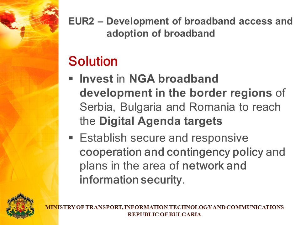 Solution  Invest in NGA broadband development in the border regions of Serbia, Bulgaria and Romania to reach the Digital Agenda targets  Establish secure and responsive cooperation and contingency policy and plans in the area of network and information security.