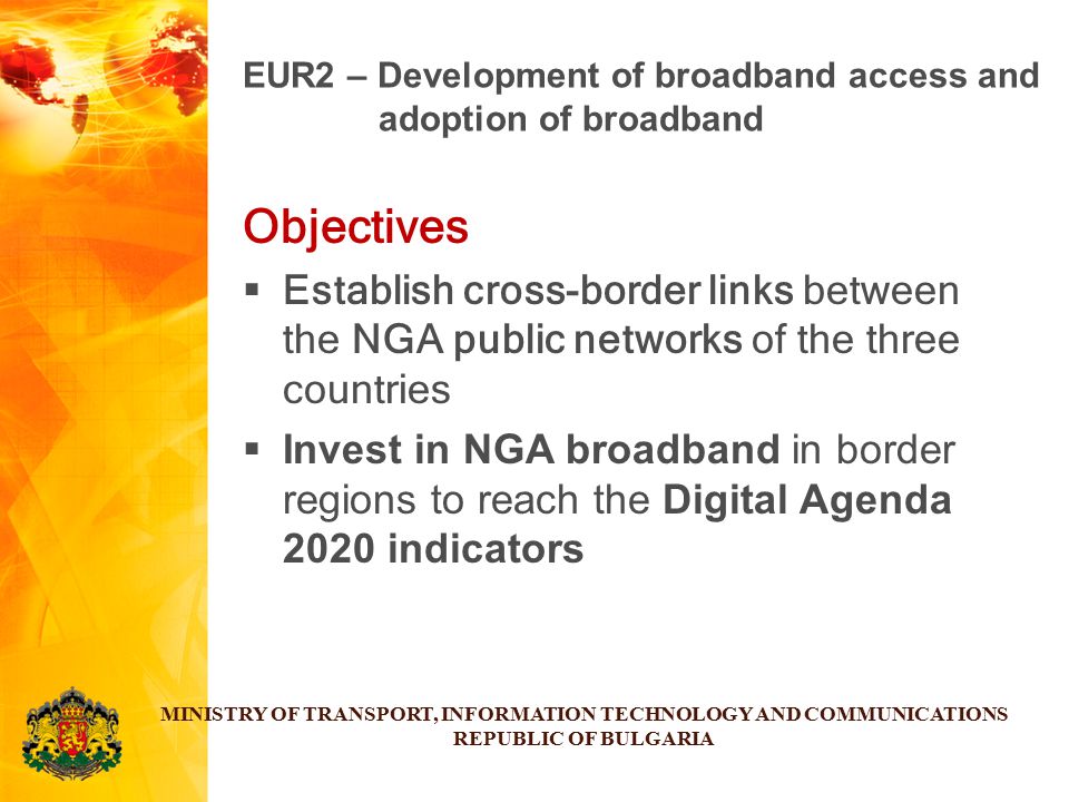 Objectives  Establish cross-border links between the NGA public networks of the three countries  Invest in NGA broadband in border regions to reach the Digital Agenda 2020 indicators MINISTRY OF TRANSPORT, INFORMATION TECHNOLOGY AND COMMUNICATIONS REPUBLIC OF BULGARIA EUR2 – Development of broadband access and adoption of broadband