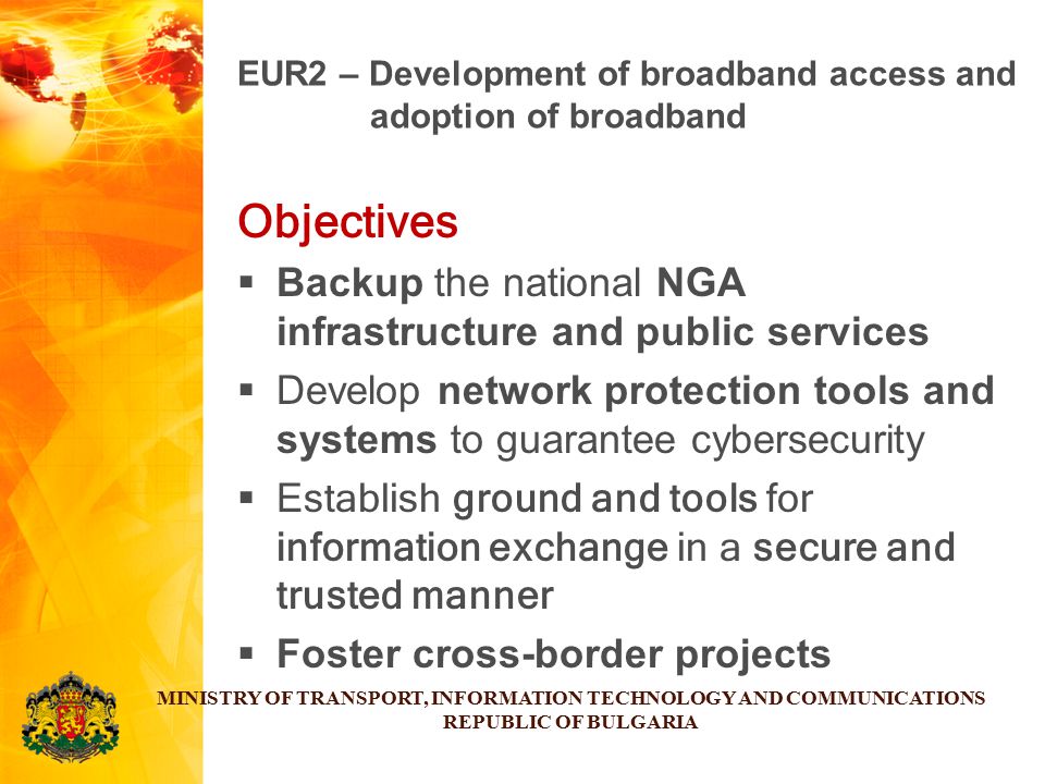 Objectives  Backup the national NGA infrastructure and public services  Develop network protection tools and systems to guarantee cybersecurity  Establish ground and tools for information exchange in a secure and trusted manner  Foster cross-border projects MINISTRY OF TRANSPORT, INFORMATION TECHNOLOGY AND COMMUNICATIONS REPUBLIC OF BULGARIA EUR2 – Development of broadband access and adoption of broadband