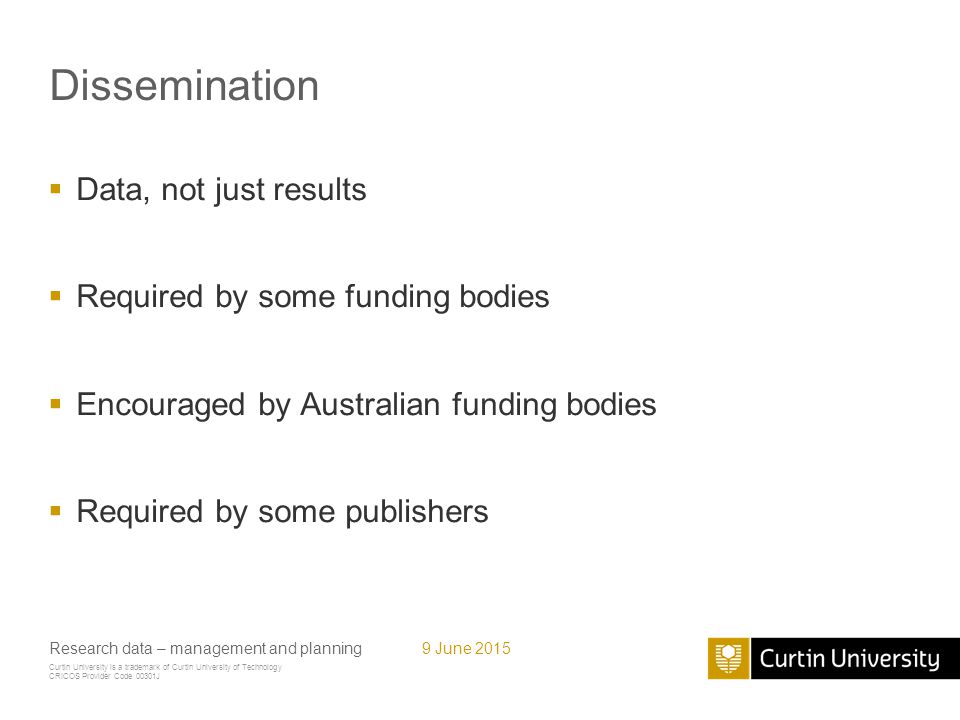 Curtin University is a trademark of Curtin University of Technology CRICOS Provider Code 00301J Dissemination  Data, not just results  Required by some funding bodies  Encouraged by Australian funding bodies  Required by some publishers Research data – management and planning9 June 2015