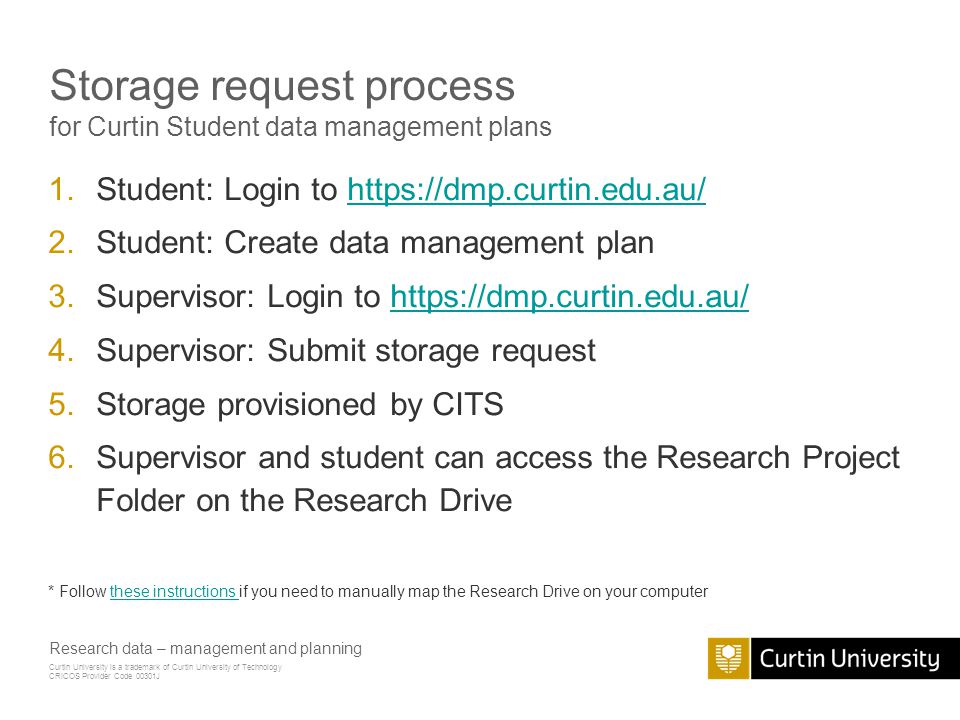 Curtin University is a trademark of Curtin University of Technology CRICOS Provider Code 00301J Storage request process for Curtin Student data management plans 1.Student: Login to   2.Student: Create data management plan 3.Supervisor: Login to   4.Supervisor: Submit storage request 5.Storage provisioned by CITS 6.Supervisor and student can access the Research Project Folder on the Research Drive * Follow these instructions if you need to manually map the Research Drive on your computerthese instructions Research data – management and planning