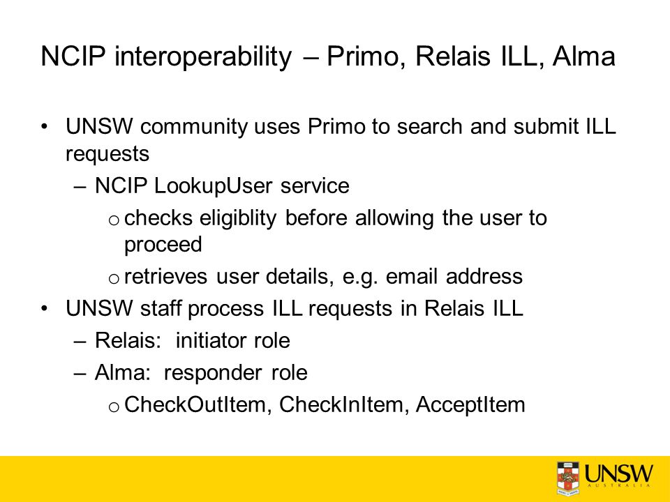 NCIP interoperability – Primo, Relais ILL, Alma UNSW community uses Primo to search and submit ILL requests –NCIP LookupUser service o checks eligiblity before allowing the user to proceed o retrieves user details, e.g.
