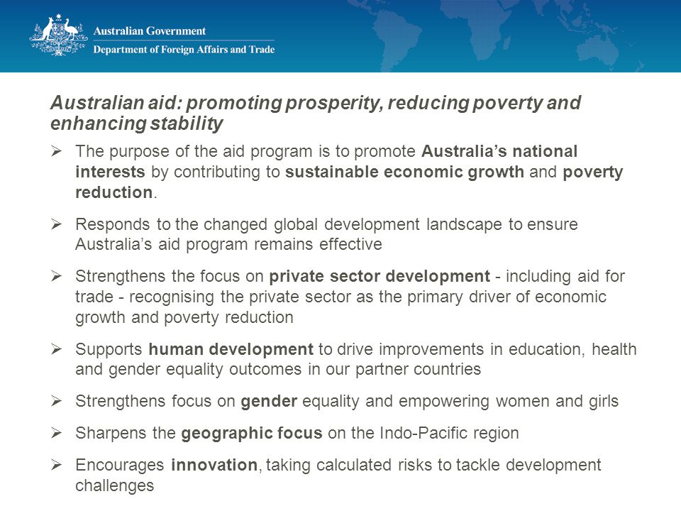 Australian aid: promoting prosperity, reducing poverty and enhancing stability  The purpose of the aid program is to promote Australia’s national interests by contributing to sustainable economic growth and poverty reduction.