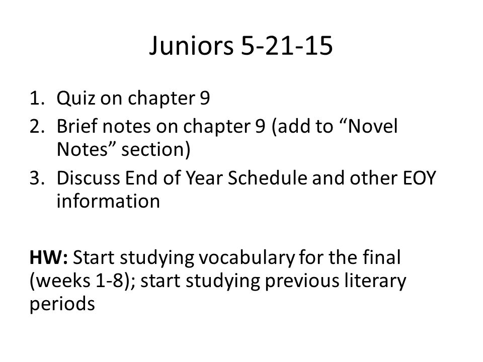 Juniors Quiz on chapter 9 2.Brief notes on chapter 9 (add to Novel Notes section) 3.Discuss End of Year Schedule and other EOY information HW: Start studying vocabulary for the final (weeks 1-8); start studying previous literary periods