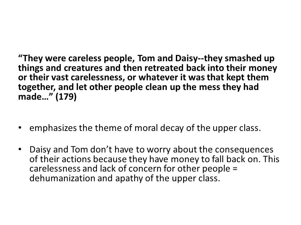 They were careless people, Tom and Daisy--they smashed up things and creatures and then retreated back into their money or their vast carelessness, or whatever it was that kept them together, and let other people clean up the mess they had made… (179) emphasizes the theme of moral decay of the upper class.