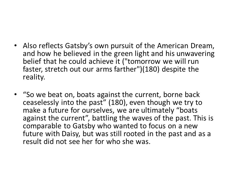 Also reflects Gatsby’s own pursuit of the American Dream, and how he believed in the green light and his unwavering belief that he could achieve it ( tomorrow we will run faster, stretch out our arms farther )(180) despite the reality.