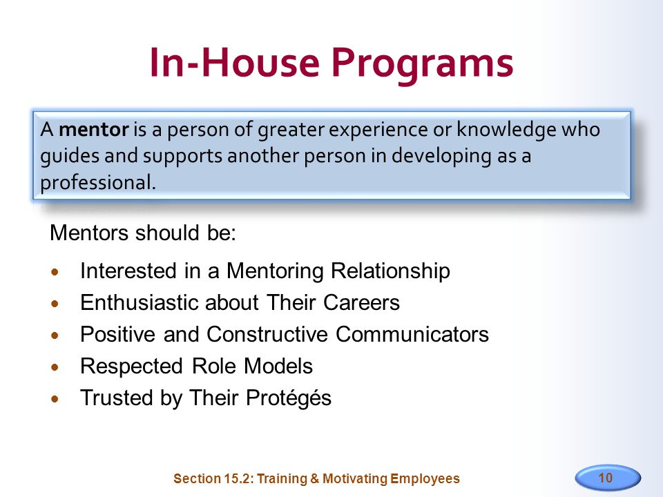 In-House Programs Mentors should be: Interested in a Mentoring Relationship Enthusiastic about Their Careers Positive and Constructive Communicators Respected Role Models Trusted by Their Protégés 10 Section 15.2: Training & Motivating Employees