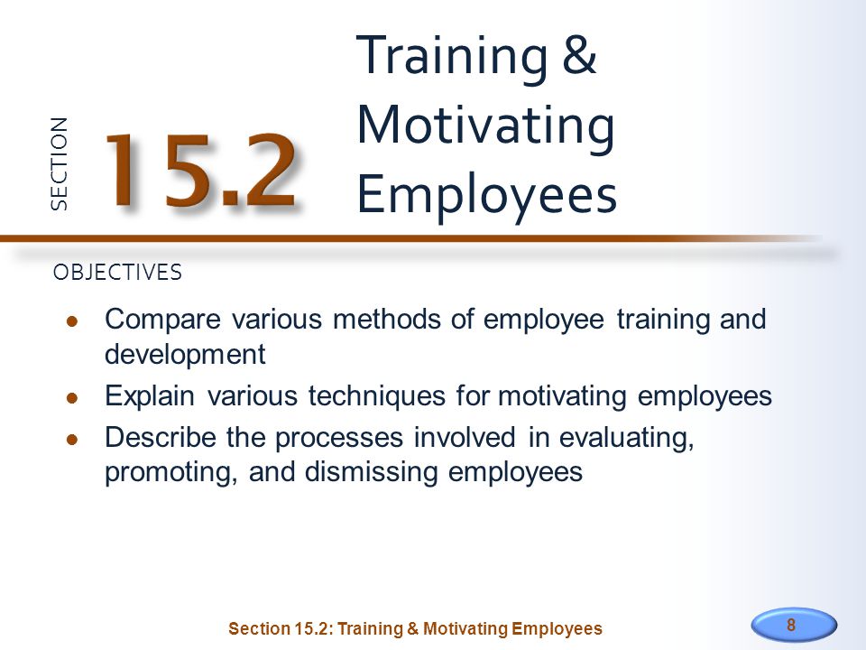 SECTION OBJECTIVES Compare various methods of employee training and development Explain various techniques for motivating employees Describe the processes involved in evaluating, promoting, and dismissing employees Training & Motivating Employees 8 Section 15.2: Training & Motivating Employees