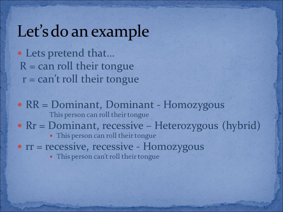 Lets pretend that… R = can roll their tongue r = can’t roll their tongue RR = Dominant, Dominant - Homozygous This person can roll their tongue Rr = Dominant, recessive – Heterozygous (hybrid) This person can roll their tongue rr = recessive, recessive - Homozygous This person can’t roll their tongue