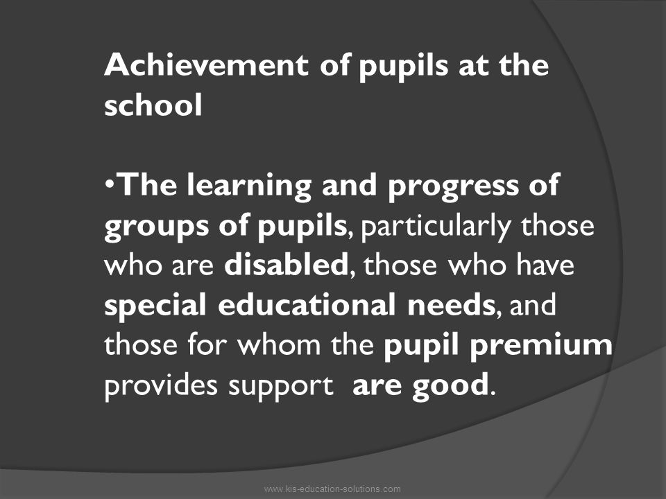 Achievement of pupils at the school The learning and progress of groups of pupils, particularly those who are disabled, those who have special educational needs, and those for whom the pupil premium provides support are good.