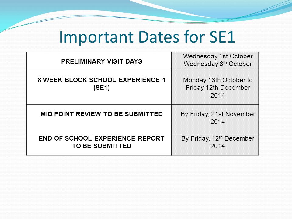 Important Dates for SE1 PRELIMINARY VISIT DAYS Wednesday 1st October Wednesday 8 th October 8 WEEK BLOCK SCHOOL EXPERIENCE 1 (SE1) Monday 13th October to Friday 12th December 2014 MID POINT REVIEW TO BE SUBMITTED By Friday, 21st November 2014 END OF SCHOOL EXPERIENCE REPORT TO BE SUBMITTED By Friday, 12 th December 2014