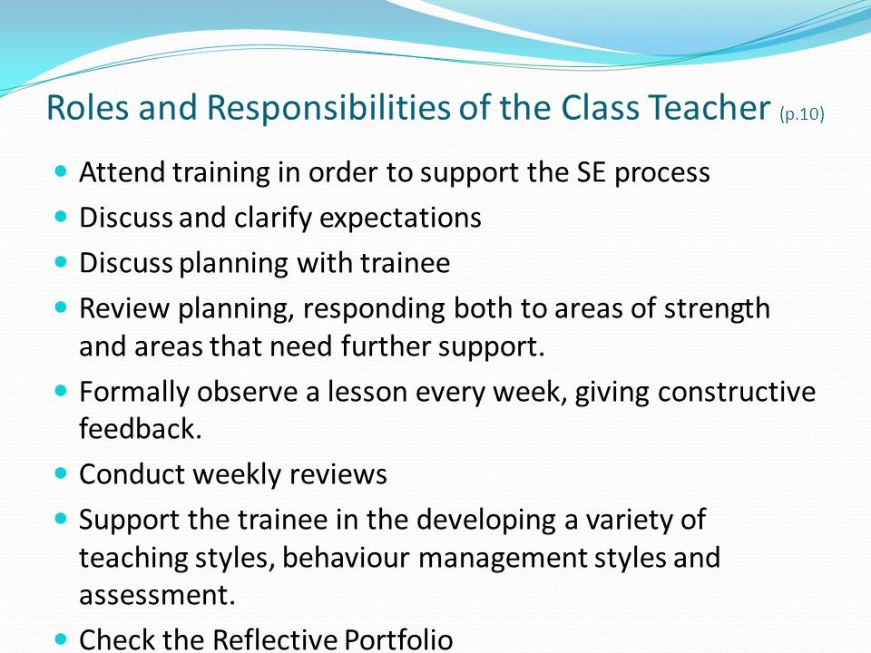 Roles and Responsibilities of the Class Teacher (p.10) Attend training in order to support the SE process Discuss and clarify expectations Discuss planning with trainee Review planning, responding both to areas of strength and areas that need further support.