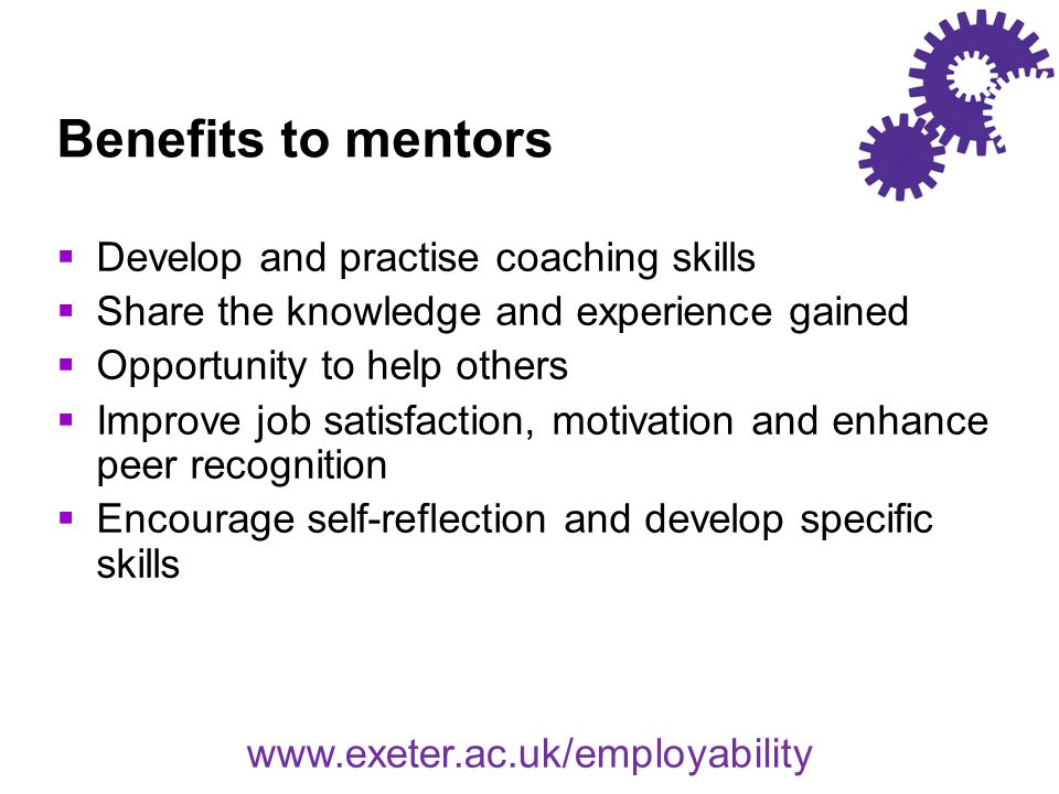Benefits to mentors  Develop and practise coaching skills  Share the knowledge and experience gained  Opportunity to help others  Improve job satisfaction, motivation and enhance peer recognition  Encourage self-reflection and develop specific skills