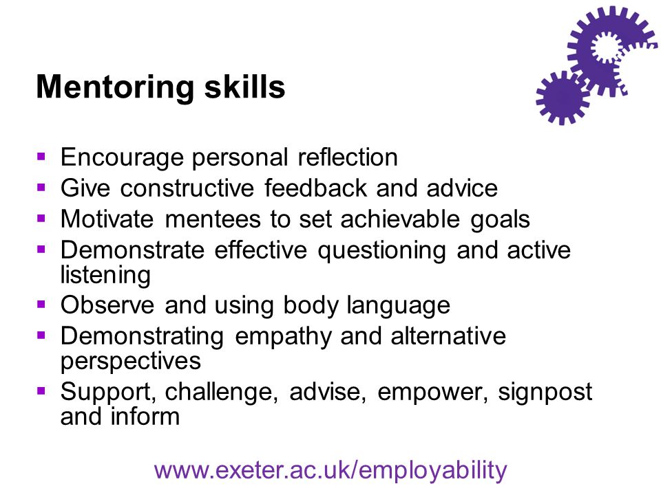 Mentoring skills  Encourage personal reflection  Give constructive feedback and advice  Motivate mentees to set achievable goals  Demonstrate effective questioning and active listening  Observe and using body language  Demonstrating empathy and alternative perspectives  Support, challenge, advise, empower, signpost and inform