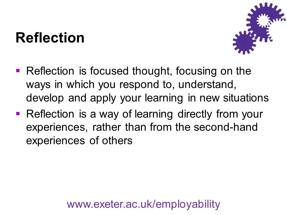 Reflection  Reflection is focused thought, focusing on the ways in which you respond to, understand, develop and apply your learning in new situations  Reflection is a way of learning directly from your experiences, rather than from the second-hand experiences of others