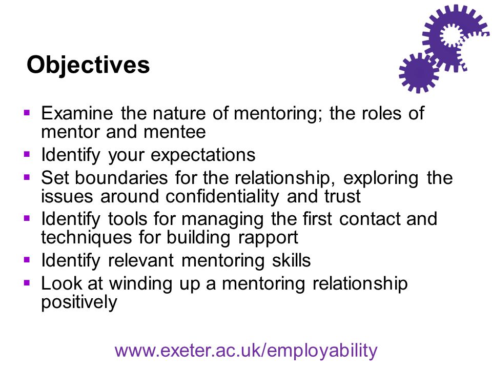 Objectives  Examine the nature of mentoring; the roles of mentor and mentee  Identify your expectations  Set boundaries for the relationship, exploring the issues around confidentiality and trust  Identify tools for managing the first contact and techniques for building rapport  Identify relevant mentoring skills  Look at winding up a mentoring relationship positively