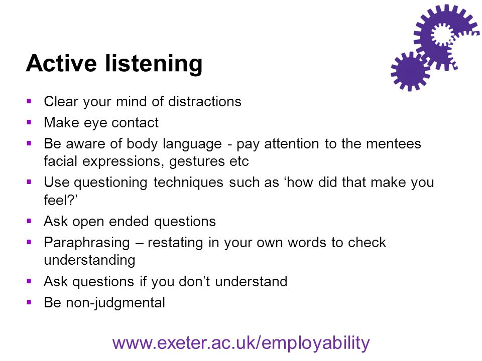 Active listening  Clear your mind of distractions  Make eye contact  Be aware of body language - pay attention to the mentees facial expressions, gestures etc  Use questioning techniques such as ‘how did that make you feel ’  Ask open ended questions  Paraphrasing – restating in your own words to check understanding  Ask questions if you don’t understand  Be non-judgmental