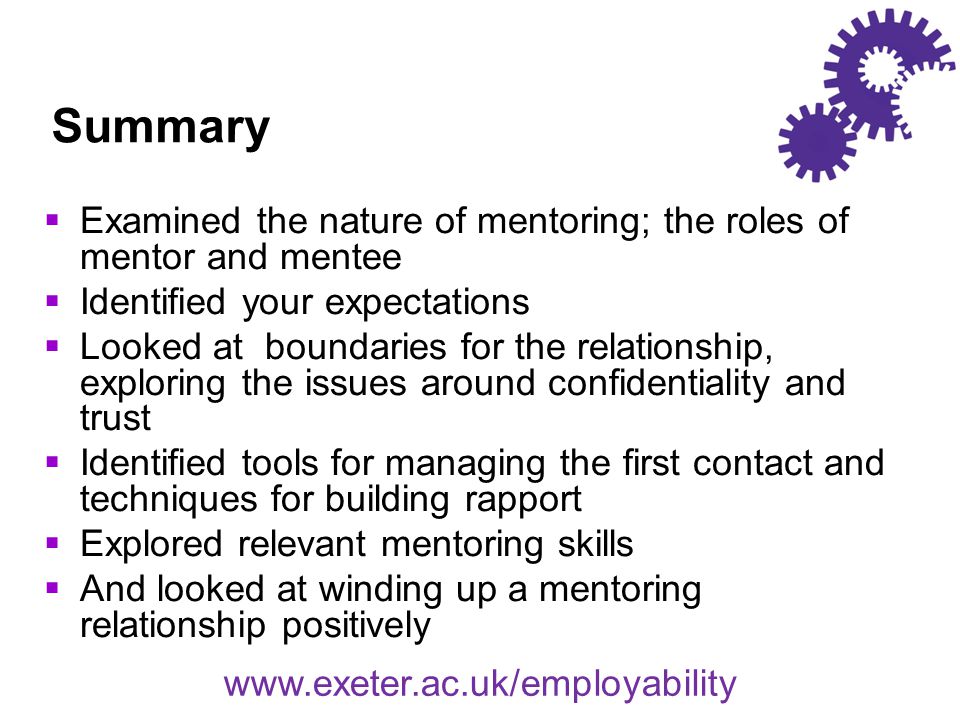 Summary  Examined the nature of mentoring; the roles of mentor and mentee  Identified your expectations  Looked at boundaries for the relationship, exploring the issues around confidentiality and trust  Identified tools for managing the first contact and techniques for building rapport  Explored relevant mentoring skills  And looked at winding up a mentoring relationship positively