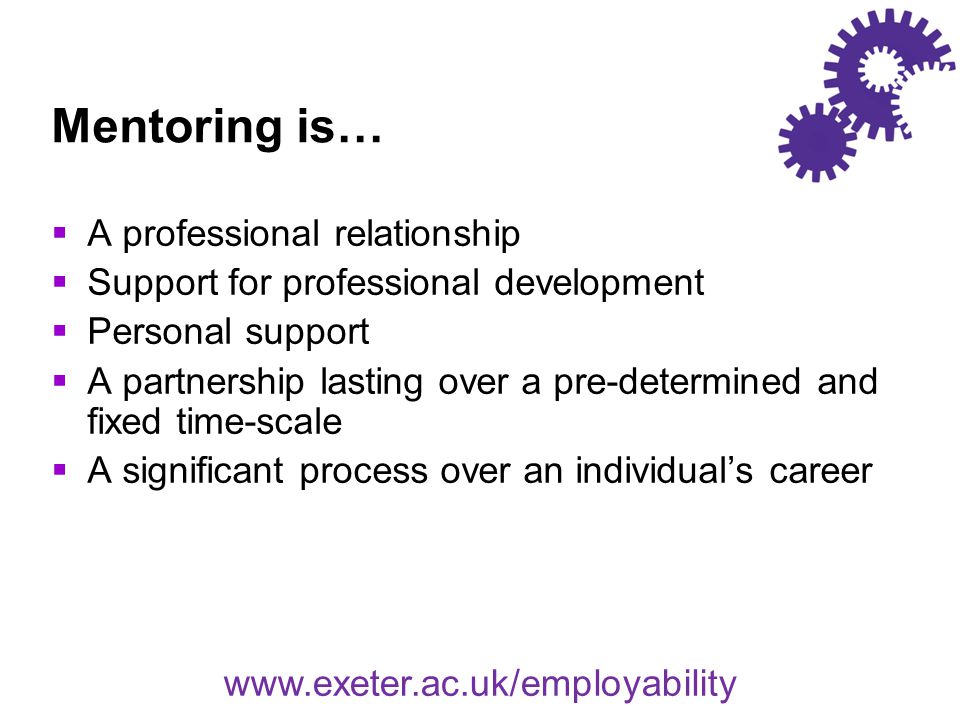 Mentoring is…  A professional relationship  Support for professional development  Personal support  A partnership lasting over a pre-determined and fixed time-scale  A significant process over an individual’s career