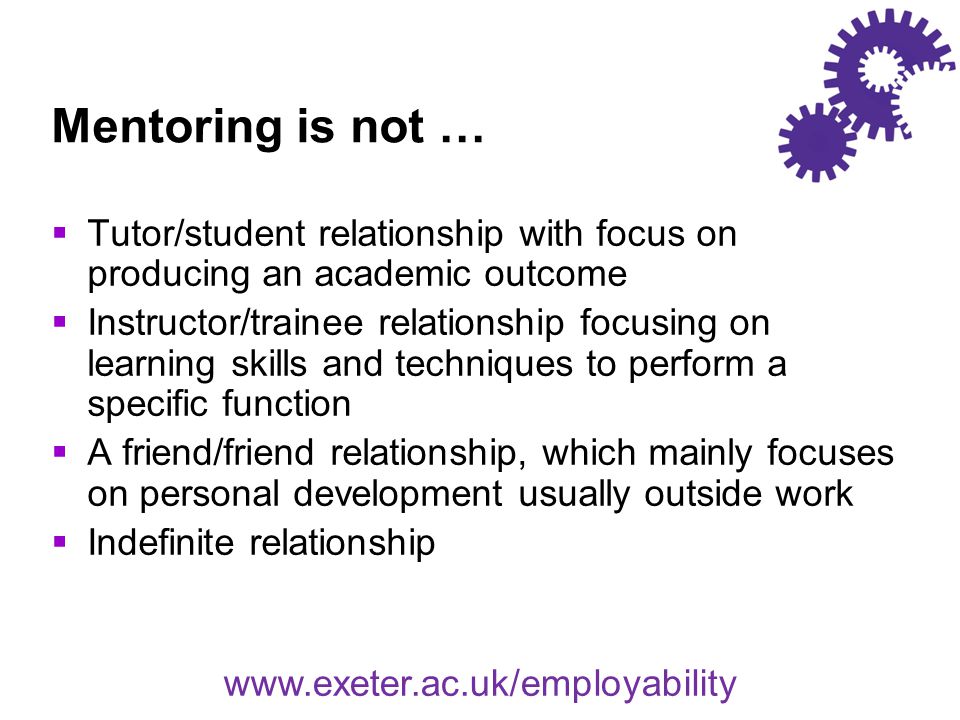Mentoring is not …  Tutor/student relationship with focus on producing an academic outcome  Instructor/trainee relationship focusing on learning skills and techniques to perform a specific function  A friend/friend relationship, which mainly focuses on personal development usually outside work  Indefinite relationship
