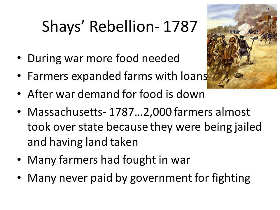 Shays’ Rebellion During war more food needed Farmers expanded farms with loans After war demand for food is down Massachusetts- 1787…2,000 farmers almost took over state because they were being jailed and having land taken Many farmers had fought in war Many never paid by government for fighting