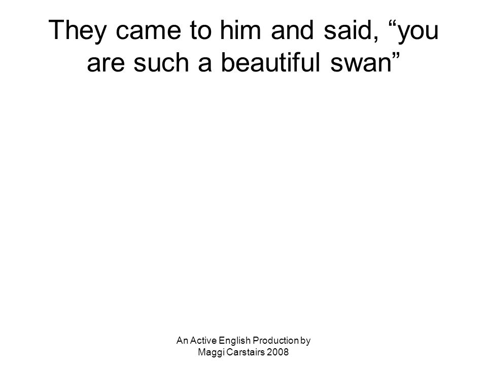 An Active English Production by Maggi Carstairs 2008 They came to him and said, you are such a beautiful swan