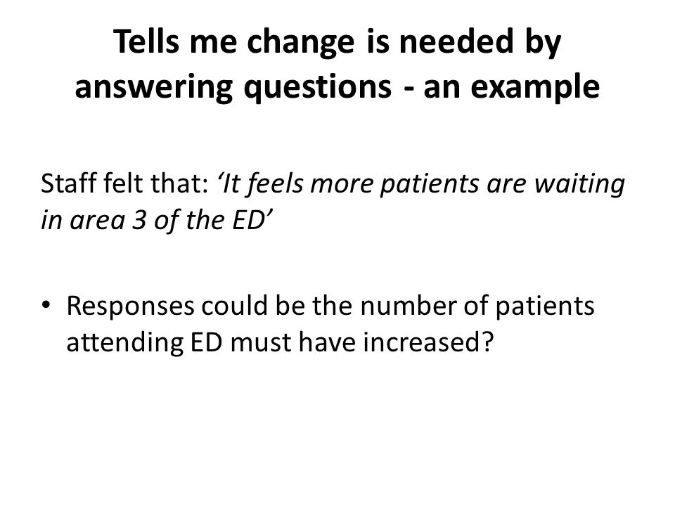 Tells me change is needed by answering questions - an example Staff felt that: ‘It feels more patients are waiting in area 3 of the ED’ Responses could be the number of patients attending ED must have increased
