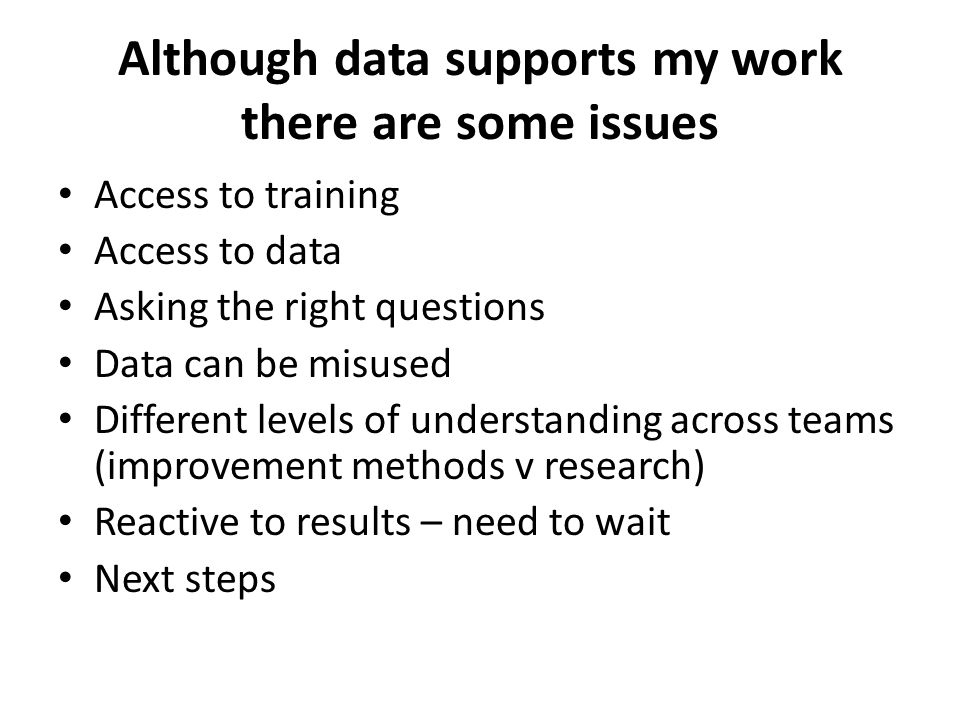 Although data supports my work there are some issues Access to training Access to data Asking the right questions Data can be misused Different levels of understanding across teams (improvement methods v research) Reactive to results – need to wait Next steps