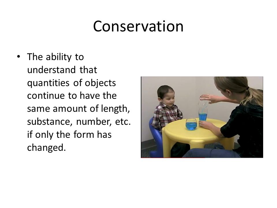 Conservation The ability to understand that quantities of objects continue to have the same amount of length, substance, number, etc.