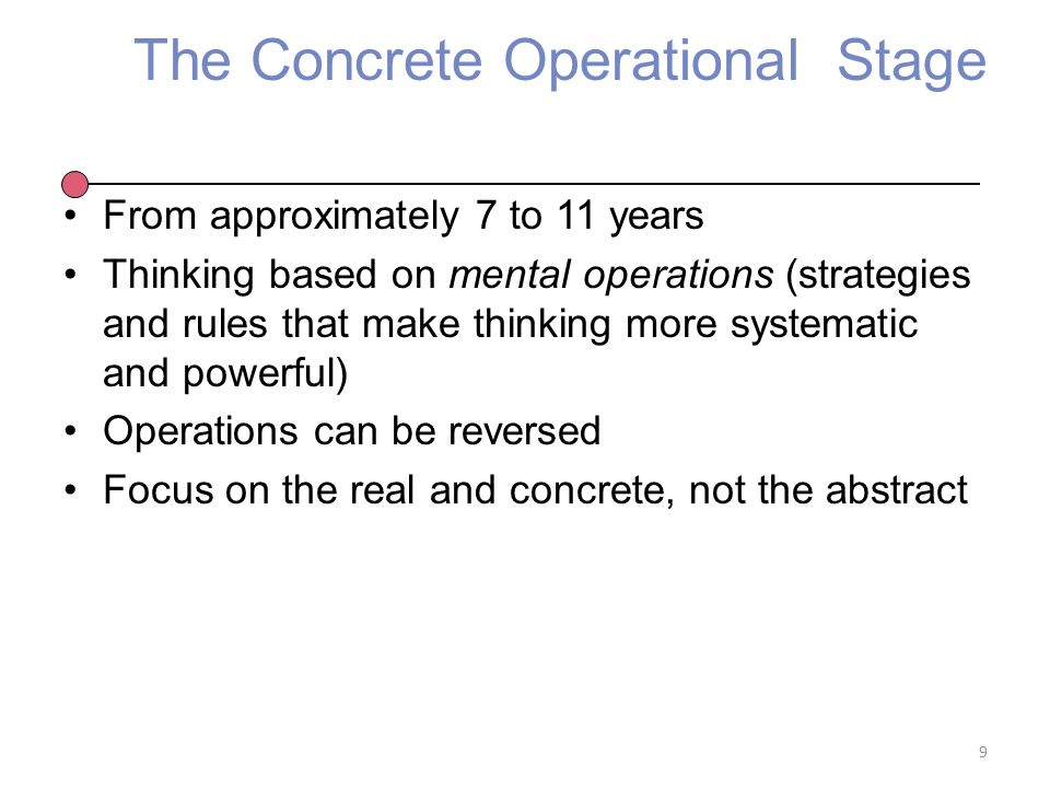 The Concrete Operational Stage From approximately 7 to 11 years Thinking based on mental operations (strategies and rules that make thinking more systematic and powerful) Operations can be reversed Focus on the real and concrete, not the abstract 9