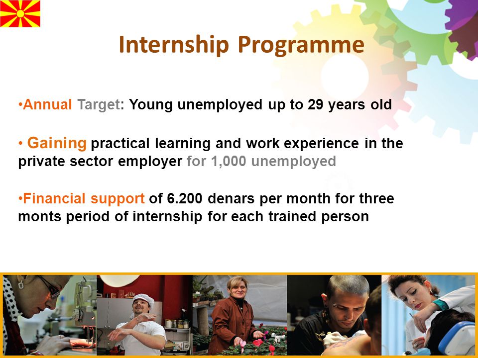 Internship Programme Annual Target: Young unemployed up to 29 years old Gaining practical learning and work experience in the private sector employer for 1,000 unemployed Financial support of denars per month for three monts period of internship for each trained person